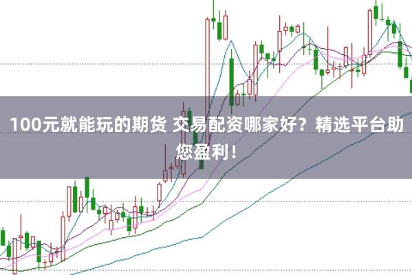 100元就能玩的期货 交易配资哪家好？精选平台助您盈利！