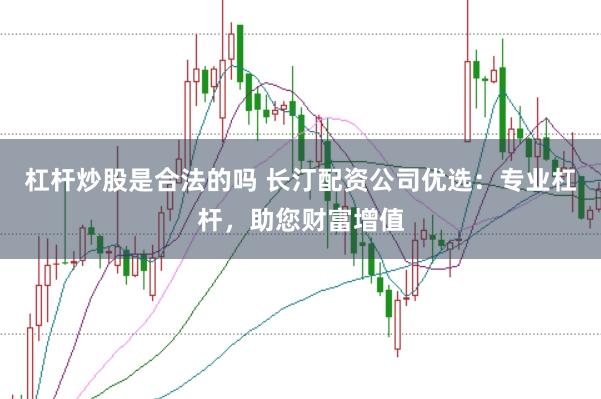 杠杆炒股是合法的吗 长汀配资公司优选：专业杠杆，助您财富增值