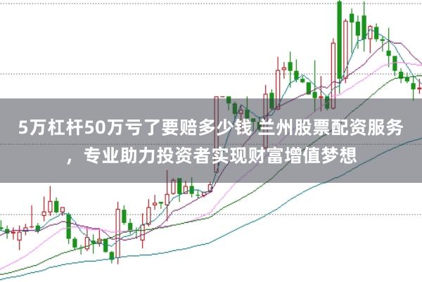 5万杠杆50万亏了要赔多少钱 兰州股票配资服务，专业助力投资者实现财富增值梦想
