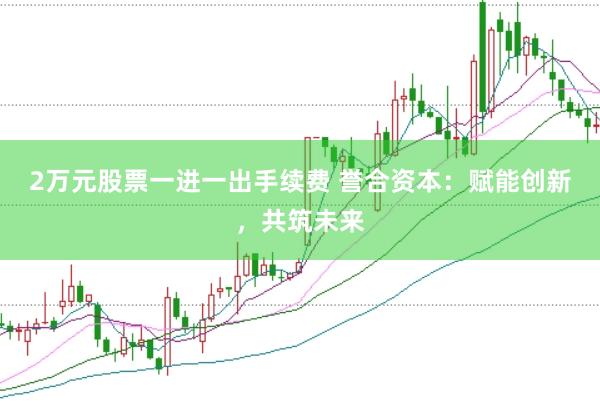 2万元股票一进一出手续费 誉合资本：赋能创新，共筑未来