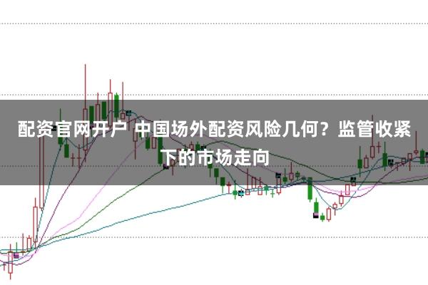 配资官网开户 中国场外配资风险几何？监管收紧下的市场走向