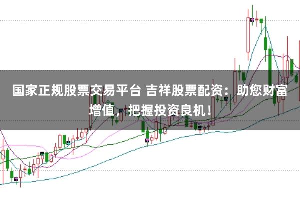 国家正规股票交易平台 吉祥股票配资：助您财富增值，把握投资良机！