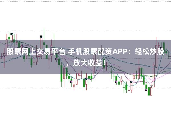 股票网上交易平台 手机股票配资APP：轻松炒股，放大收益！