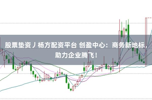 股票垫资丿杨方配资平台 创盈中心：商务新地标，助力企业腾飞！