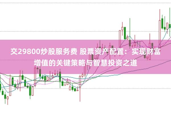 交29800炒股服务费 股票资产配置：实现财富增值的关键策略与智慧投资之道