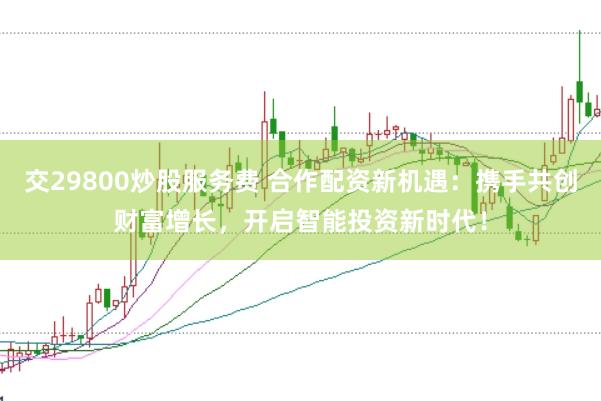 交29800炒股服务费 合作配资新机遇：携手共创财富增长，开启智能投资新时代！