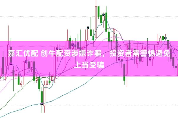 嘉汇优配 创牛配资涉嫌诈骗，投资者需警惕避免上当受骗