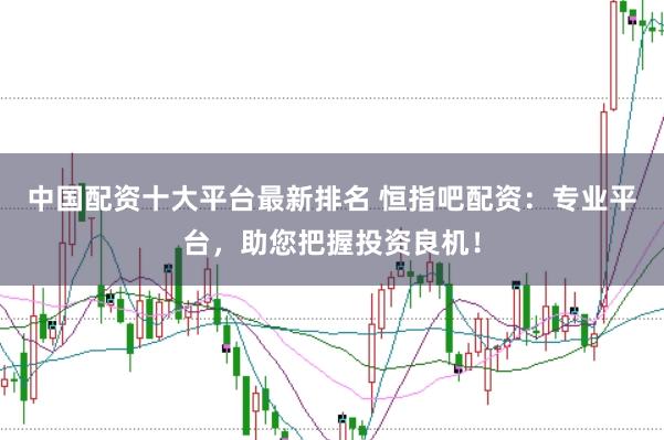中国配资十大平台最新排名 恒指吧配资：专业平台，助您把握投资良机！
