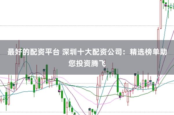 最好的配资平台 深圳十大配资公司：精选榜单助您投资腾飞