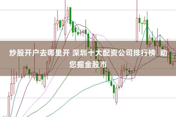 炒股开户去哪里开 深圳十大配资公司排行榜  助您掘金股市