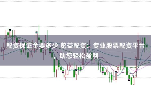 配资保证金要多少 览益配资：专业股票配资平台，助您轻松盈利