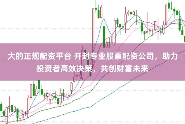 大的正规配资平台 开封专业股票配资公司,助力投资者高效决策,共创财富未来