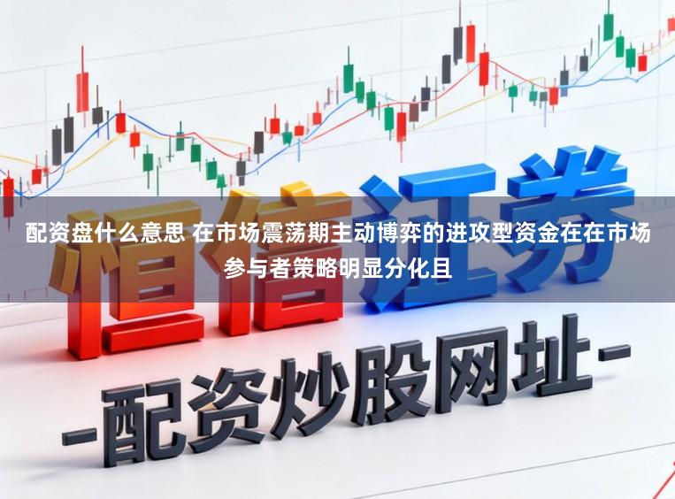 配资盘什么意思 在市场震荡期主动博弈的进攻型资金在在市场参与者策略明显分化且
