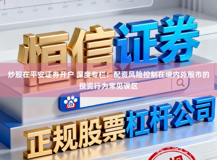 炒股在平安证券开户 深度专栏:配资风险控制在境内外股市的投资行为常见误区