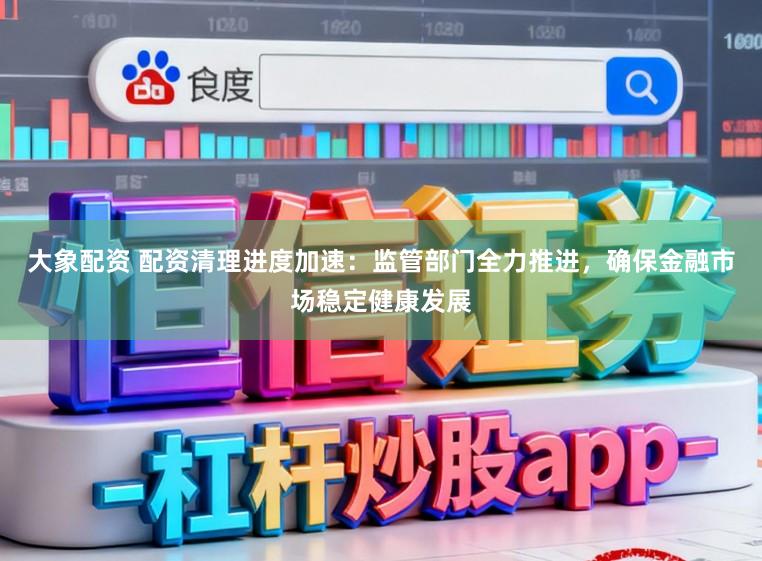 大象配资 配资清理进度加速：监管部门全力推进，确保金融市场稳定健康发展